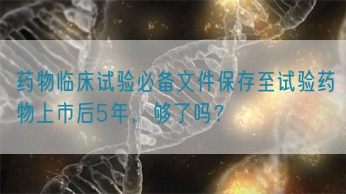 藥物臨床試驗(yàn)必備文件保存至試驗(yàn)藥物上市后5年，夠了嗎？(圖1)