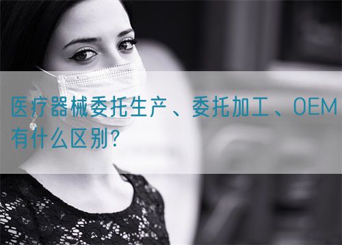 醫(yī)療器械委托生產(chǎn)、委托加工、OEM有什么區(qū)別？(圖1)