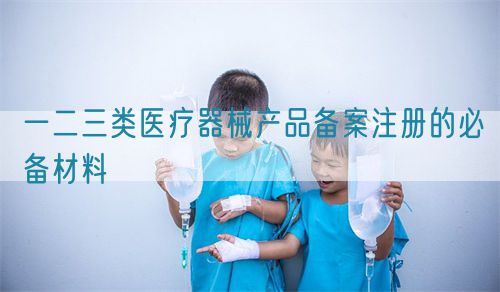 一二三類醫(yī)療器械產品備案注冊的必備材料(圖1)