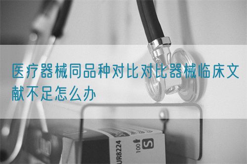 醫(yī)療器械同品種對比對比器械臨床文獻不足怎么辦(圖1)