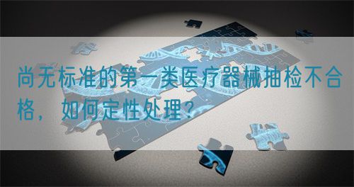 尚無(wú)標(biāo)準(zhǔn)的第一類醫(yī)療器械抽檢不合格，如何定性處理？(圖1)