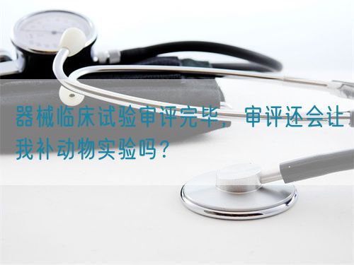 器械臨床試驗審評完畢，審評還會讓我補(bǔ)動物實驗嗎？(圖1)