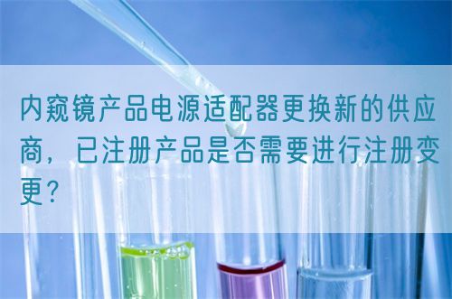 內(nèi)窺鏡產(chǎn)品電源適配器更換新的供應(yīng)商，已注冊(cè)產(chǎn)品是否需要進(jìn)行注冊(cè)變更？(圖1)