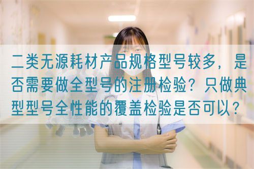 二類無源耗材產(chǎn)品規(guī)格型號較多，是否需要做全型號的注冊檢驗(yàn)？只做典型型號全性能的覆蓋檢驗(yàn)是否可以？(圖1)