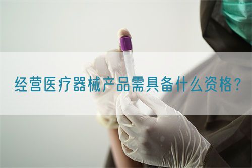 經營醫(yī)療器械產品需具備什么資格？(圖1)