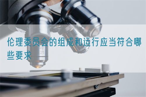 倫理委員會的組成和運行應(yīng)當(dāng)符合哪些要求(圖1)