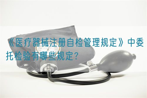 《醫(yī)療器械注冊(cè)自檢管理規(guī)定》中委托檢驗(yàn)有哪些規(guī)定？(圖1)