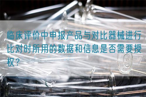臨床評(píng)價(jià)中申報(bào)產(chǎn)品與對(duì)比器械進(jìn)行比對(duì)時(shí)所用的數(shù)據(jù)和信息是否需要授權(quán)？(圖1)