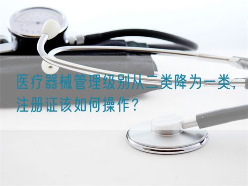 醫(yī)療器械管理級別從二類降為一類，注冊證該如何操作？(圖1)