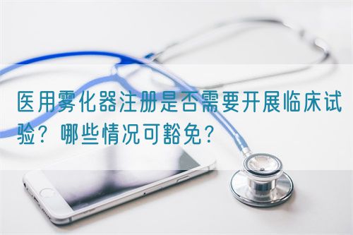 醫(yī)用霧化器注冊(cè)是否需要開展臨床試驗(yàn)？哪些情況可豁免？(圖1)