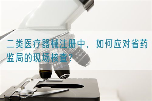 二類醫(yī)療器械注冊中，如何應(yīng)對(duì)省藥監(jiān)局的現(xiàn)場核查？(圖1)
