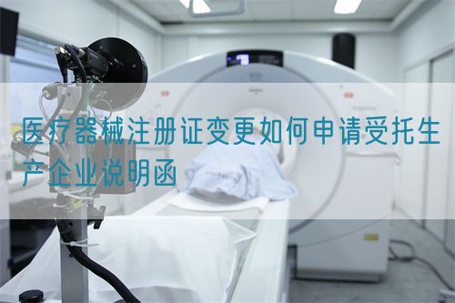 醫(yī)療器械注冊證變更如何申請受托生產(chǎn)企業(yè)說明函(圖1)