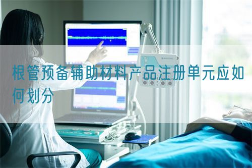 根管預(yù)備輔助材料產(chǎn)品注冊單元應(yīng)如何劃分(圖1)