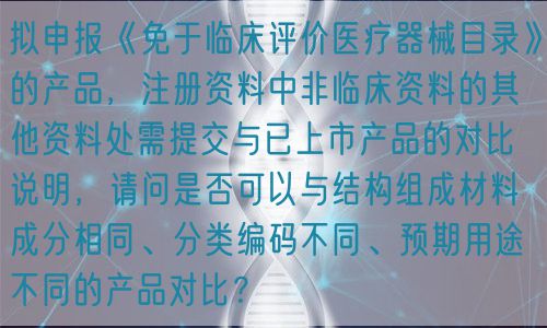 擬申報《免于臨床評價醫(yī)療器械目錄》的產(chǎn)品，注冊資料中非臨床資料的其他資料處需提交與已上市產(chǎn)品的對比說明，請問是否可以與結(jié)構(gòu)組成材料成分相同、分類編碼不同、預(yù)期用途不同的產(chǎn)品對比？(圖1)