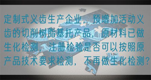 定制式義齒生產(chǎn)企業(yè)，預(yù)增加活動義齒的切削樹脂基托產(chǎn)品，原材料已做生化檢測，注冊檢驗是否可以按照原產(chǎn)品技術(shù)要求檢測，不再做生化檢測？(圖1)