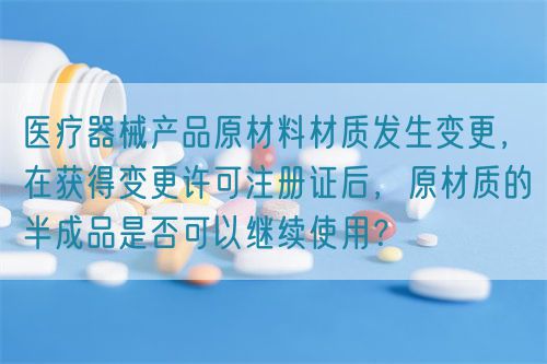 醫(yī)療器械產(chǎn)品原材料材質(zhì)發(fā)生變更，在獲得變更許可注冊(cè)證后，原材質(zhì)的半成品是否可以繼續(xù)使用？(圖1)