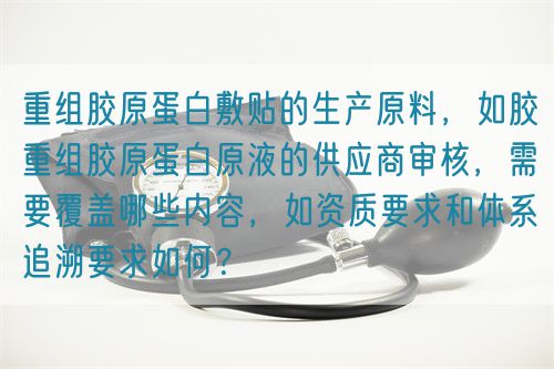 重組膠原蛋白敷貼的生產(chǎn)原料，如膠重組膠原蛋白原液的供應(yīng)商審核，需要覆蓋哪些內(nèi)容，如資質(zhì)要求和體系追溯要求如何？(圖1)
