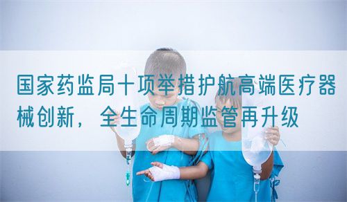 國家藥監(jiān)局十項(xiàng)舉措護(hù)航高端醫(yī)療器械創(chuàng)新，全生命周期監(jiān)管再升級(圖1)